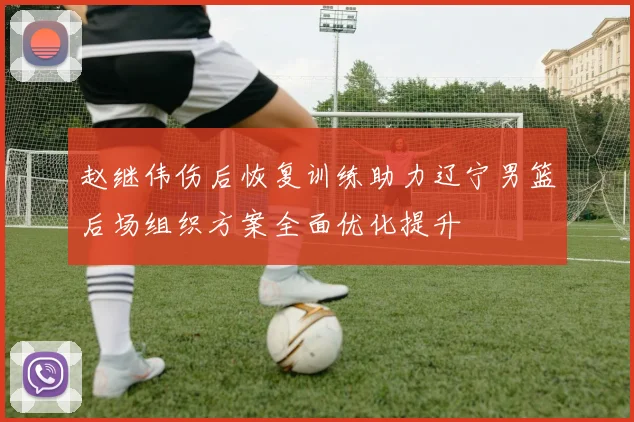 赵继伟伤后恢复训练助力辽宁男篮后场组织方案全面优化提升