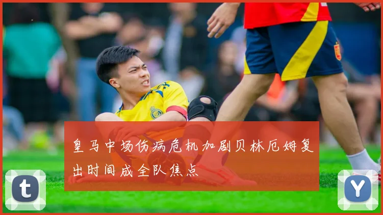 皇马中场伤病危机加剧贝林厄姆复出时间成全队焦点