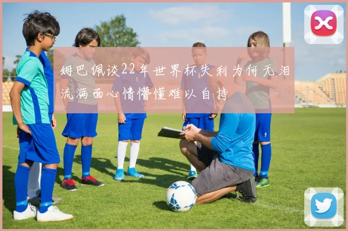 姆巴佩谈22年世界杯失利为何无泪流满面心情懵懂难以自持