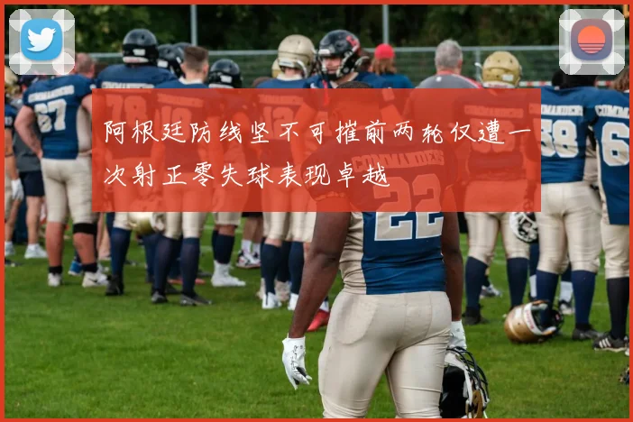 阿根廷防线坚不可摧前两轮仅遭一次射正零失球表现卓越