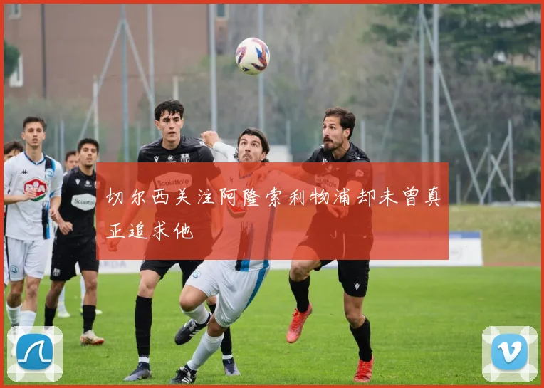 切尔西关注阿隆索利物浦却未曾真正追求他