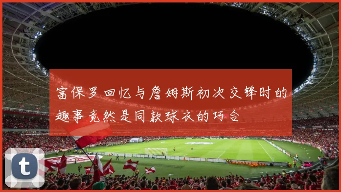富保罗回忆与詹姆斯初次交锋时的趣事竟然是同款球衣的巧合