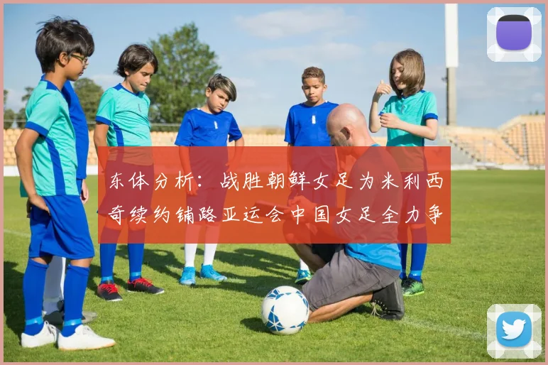 东体分析：战胜朝鲜女足为米利西奇续约铺路亚运会中国女足全力争金