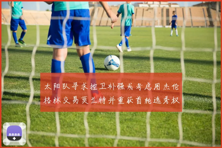 太阳队寻求控卫补强或考虑用杰伦格林交易莫兰特并重获首轮选秀权