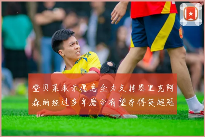 登贝莱表示愿意全力支持恩里克阿森纳经过多年磨合有望夺得英超冠军