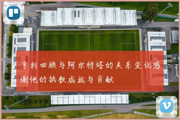 亨利回顾与阿尔特塔的关系变化感谢他的执教成就与贡献