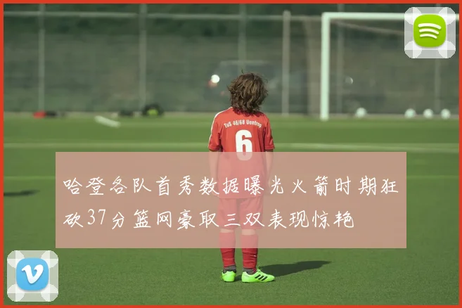 哈登各队首秀数据曝光火箭时期狂砍37分篮网豪取三双表现惊艳