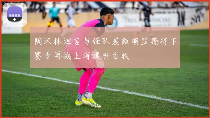 陶汉林坦言与强队差距明显期待下赛季再战上海提升自我