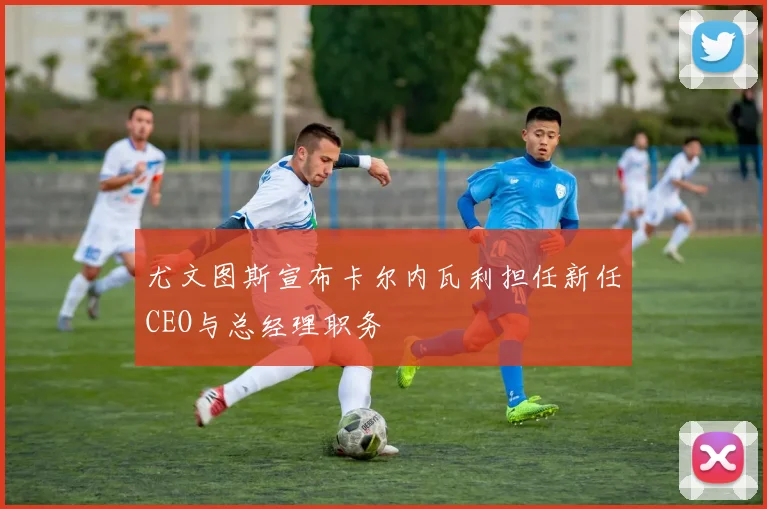 尤文图斯宣布卡尔内瓦利担任新任CEO与总经理职务