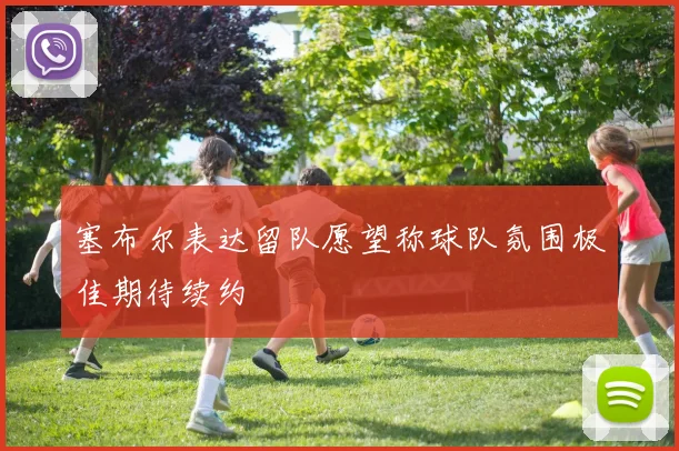 塞布尔表达留队愿望称球队氛围极佳期待续约