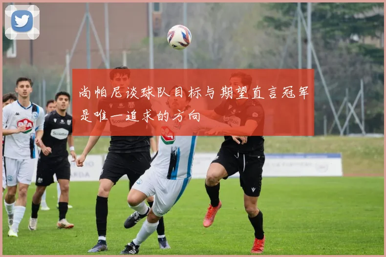 尚帕尼谈球队目标与期望直言冠军是唯一追求的方向