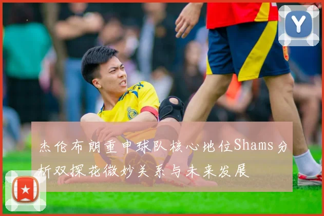 杰伦布朗重申球队核心地位Shams分析双探花微妙关系与未来发展