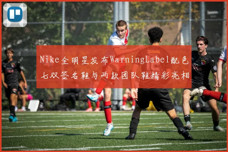 Nike全明星发布WarningLabel配色七双签名鞋与两款团队鞋精彩亮相